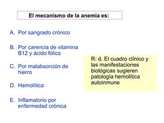 El mecanismo de la anemia es: 
A. Por sangrado crónico 
B. Por carencia de vitamina 
B12 y ácido fólico 
C. Por malabsorción de 
hierro 
D. Hemolítica 
E. Inflamatorio por 
enfermedad crónica 
R: d. El cuadro clínico y 
las manifestaciones 
biológicas sugieren 
patología hemolítica 
autoinmune 
 