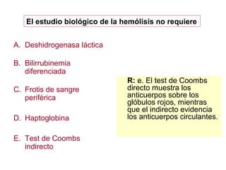 El estudio biológico de la hemólisis no requiere 
A. Deshidrogenasa láctica 
B. Bilirrubinemia 
diferenciada 
C. Frotis de sangre 
periférica 
D. Haptoglobina 
E. Test de Coombs 
indirecto 
R: e. El test de Coombs 
directo muestra los 
anticuerpos sobre los 
glóbulos rojos, mientras 
que el indirecto evidencia 
los anticuerpos circulantes. 
 