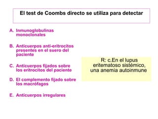 El test de Coombs directo se utiliza para detectar 
A. Inmunoglobulinas 
monoclonales 
B. Anticuerpos anti-eritrocitos 
presentes en el suero del 
paciente 
C. Anticuerpos fijados sobre 
los eritrocitos del paciente 
D. El complemento fijado sobre 
los macrófagos 
E. Anticuerpos irregulares 
R: c.En el lupus 
eritematoso sistémico, 
una anemia autoinmune 
 