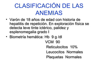 CLASIFICACIÓN DE LAS 
ANEMIAS 
• Varón ddee 1188 aaññooss ddee eeddaadd ccoonn hhiissttoorriiaa ddee 
hheeppaattiittiiss ddee rreeppeettiicciióónn.. EEnn eexxpplloorraacciióónn ffííssiiccaa ssee 
ddeetteeccttaa lleevvee ttiinnttee iiccttéérriiccoo,, ppaalliiddeezz yy 
eesspplleennoommeeggaalliiaa ggrraaddoo II 
• BBiioommeettrrííaa hheemmááttiiccaa:: HHbb 99 gg //ddll 
VVCCMM 9900 
RReettiiccuulloocciittooss 1100%% 
LLeeuuccoocciittooss NNoorrmmaalleess 
PPllaaqquueettaass NNoorrmmaalleess 
 