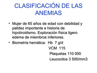 CLASIFICACIÓN DE LAS 
ANEMIAS 
• Mujer ddee 6655 aaññooss ddee eeddaadd ccoonn ddeebbiilliiddaadd yy 
ppaalliiddeezz iimmppoorrttaannttee ee hhiissttoorriiaa ddee 
hhiippoottiirrooiiddiissmmoo.. EExxpplloorraacciióónn ffííssiiccaa lliiggeerroo 
eeddeemmaa ddee mmiieemmbbrrooss iinnffeerriioorreess.. 
• BBiioommeettrrííaa hheemmááttiiccaa:: HHbb 77 gg//dd 
VVCCMM 111155 
PPllaaqquueettaass 111100 000000 
LLeeuuccoocciittooss 33 550000//mmmm33 
 