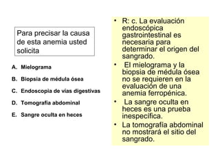 Para precisar la causa 
de esta anemia usted 
solicita 
A. Mielograma 
B. Biopsia de médula ósea 
C. Endoscopia de vías digestivas 
D. Tomografía abdominal 
E. Sangre oculta en heces 
• R: c. La evaluación 
endoscópica 
gastrointestinal es 
necesaria para 
determinar el origen del 
sangrado. 
• El mielograma y la 
biopsia de médula ósea 
no se requieren en la 
evaluación de una 
anemia ferropénica. 
• La sangre oculta en 
heces es una prueba 
inespecífica. 
• La tomografía abdominal 
no mostrará el sitio del 
sangrado. 
 