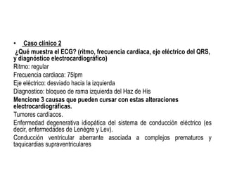 • Caso clínico 2
¿Qué muestra el ECG? (ritmo, frecuencia cardiaca, eje eléctrico del QRS,
y diagnóstico electrocardiográfico)
Ritmo: regular
Frecuencia cardiaca: 75lpm
Eje eléctrico: desviado hacia la izquierda
Diagnostico: bloqueo de rama izquierda del Haz de His
Mencione 3 causas que pueden cursar con estas alteraciones
electrocardiográficas.
Tumores cardíacos.
Enfermedad degenerativa idiopática del sistema de conducción eléctrico (es
decir, enfermedades de Lenégre y Lev).
Conducción ventricular aberrante asociada a complejos prematuros y
taquicardias supraventriculares
 