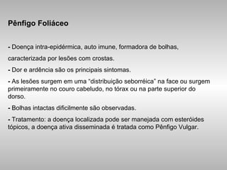 Pênfigo Foliáceo -  Doença intra-epidérmica, auto imune, formadora de bolhas, caracterizada por lesões com crostas. -  Dor e ardência são os principais sintomas. -  As lesões surgem em uma “distribuição seborréica” na face ou surgem primeiramente no couro cabeludo, no tórax ou na parte superior do dorso. -  Bolhas intactas dificilmente são observadas. -  Tratamento: a doença localizada pode ser manejada com esteróides tópicos, a doença ativa disseminada é tratada como Pênfigo Vulgar. 