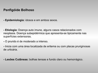 Penfigóide Bolhoso - Epidemiologia:  idosos e em ambos sexos. -   Etiologia:  Doença auto imune, alguns casos relacionados com neoplasia. Doença subepidérmica que apresenta-se tipicamente nas superfícies extensoras. -  O prurido é de moderado a intenso. -  Inicia com uma área localizada de eritema ou com placas pruriginosas de urticária. - Lesões Cutâneas:  bolhas tensas e fundo claro ou hemorrágico. 