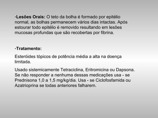 Lesões Orais:  O teto da bolha é formado por epitélio normal, as bolhas permanecem vários dias intactas. Após estourar todo epitélio é removido resultando em lesões mucosas profundas que são recobertas por fibrina. Tratamento:   Esteróides tópicos de potência média a alta na doença limitada.  Usado sistemicamente Tetraciclina, Eritromicina ou Dapsona. Se não responder a nenhuma dessas medicações usa - se Prednisona 1,0 a 1,5 mg/kg/dia. Usa - se Ciclofosfamida ou Azatrioprina se todas anteriores falharem. 