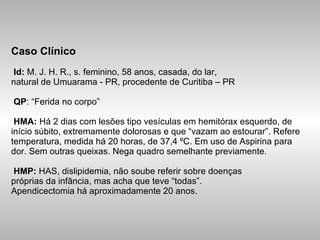 Caso Clínico  Id:  M. J. H. R., s. feminino, 58 anos, casada, do lar, natural de Umuarama - PR, procedente de Curitiba – PR   QP : “Ferida no corpo”   HMA:  Há 2 dias com lesões tipo vesículas em hemitórax esquerdo, de início súbito, extremamente dolorosas e que “vazam ao estourar”. Refere temperatura, medida há 20 horas, de 37,4 ºC. Em uso de Aspirina para dor. Sem outras queixas. Nega quadro semelhante previamente.   HMP:  HAS, dislipidemia, não soube referir sobre doenças próprias da infância, mas acha que teve “todas”. Apendicectomia há aproximadamente 20 anos. 