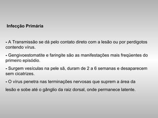 Infecção Primária -  A Transmissão se dá pelo contato direto com a lesão ou por perdigotos contendo vírus. -  Gengivoestomatite e faringite são as manifestações mais freqüentes do primeiro episódio. -  Surgem vesículas na pele sã, duram de 2 a 6 semanas e desaparecem sem cicatrizes. -  O vírus penetra nas terminações nervosas que suprem a área da lesão e sobe até o gânglio da raiz dorsal, onde permanece latente. 