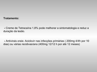 Tratamento: -  Creme de Tetracaína 1,8% pode melhorar a sintomatologia e reduz a duração da lesão. -  Antivirais orais: Aciclovir nas infecções primárias ( 200mg 4/4h por 10 dias) ou várias recidivas/ano (400mg 12/12 h por até 12 meses) 