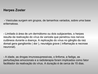 Herpes Zoster - Vesículas surgem em grupos, de tamanhos variados, sobre uma base eritematosa. - Limitado à área de um dermátomo ou dois subjacentes, o herpes resulta da reativação do vírus da varicela que penetrou nos nervos cutâneos durante a doença. A replicação do vírus no gânglio da raiz dorsal gera ganglionite ( dor ), neuralgia grave ( inflamação e necrose neuronal). - A idade, as drogas imunossupressivas, o linfoma, a fadiga, as perturbações emocionais e a radioterapia foram implicados como fator facilitador da reativação do vírus. A duração é de cerca de 15 dias. 
