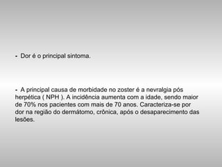 -   Dor é o principal sintoma. -   A principal causa de morbidade no zoster é a nevralgia pós herpética ( NPH ). A incidência aumenta com a idade, sendo maior de 70% nos pacientes com mais de 70 anos. Caracteriza-se por dor na região do dermátomo, crônica, após o desaparecimento das lesões. 