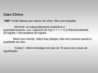 Caso Clínico   HMF : Irmão faleceu por câncer de cólon, filho com hepatite.    Alimenta -se adequadamente qualitativa e quantitativamente, usa: Captopril 25 mg (1 + 1 + 1) e Hidroclorotiazida  25 mg/dia + Sinvastatina 20 mg/dia.   Mora com marido, refere boa relação. Não tem queixas quanto a qualidade de vida.    “Ciático”: refere lombalgia há mais de 10 anos com crises de agudização. 