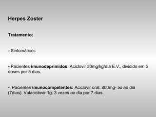Herpes Zoster Tratamento: -  Sintomáticos -  Pacientes  imunodeprimidos : Aciclovir 30mg/kg/dia E.V., dividido em 5 doses por 5 dias. -   Pacientes  imunocompetentes:  Aciclovir oral: 800mg- 5x ao dia (7dias). Valaciclovir 1g. 3 vezes ao dia por 7 dias. 