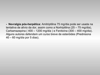 -   Nevralgia pós-herpética:  Amitriptilina 75 mg/dia pode ser usada na tentativa de alívio da dor, assim como a Nortriptilina (25 – 75 mg/dia), Carbamazepina ( 400 – 1200 mg/dia ) e Fenitoína (300 – 400 mg/dia). Alguns autores defendem um curso breve de esteróides (Prednisona 40 – 60 mg/dia por 5 dias). 