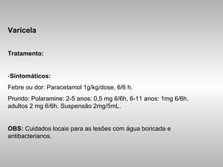Varicela Tratamento: Sintomáticos: Febre ou dor: Paracetamol 1g/kg/dose, 6/6 h.  Prurido: Polaramine: 2-5 anos: 0,5 mg 6/6h, 6-11 anos: 1mg 6/6h, adultos 2 mg 6/6h. Suspensão 2mg/5mL. OBS:  Cuidados locais para as lesões com água boricada e antibacterianos. 