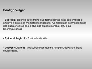 Pênfigo Vulgar -   Etiologia:  Doença auto-imune que forma bolhas intra-epidérmicas e envolve a pele e as membranas mucosas. As moléculas desmossômicas dos queratinócitos são o alvo dos autoanticorpos ( IgG ), as Desmogleínas 3. - Epidemiologia : 4 a 6 década de vida. - Lesões cutâneas:  vesicobolhosas que se rompem, deixando áreas exulceradas. 