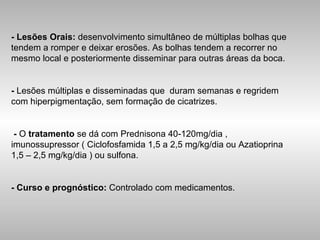 - Lesões Orais:  desenvolvimento simultâneo de múltiplas bolhas que tendem a romper e deixar erosões. As bolhas tendem a recorrer no mesmo local e posteriormente disseminar para outras áreas da boca. -  Lesões múltiplas e disseminadas que  duram semanas e regridem com hiperpigmentação, sem formação de cicatrizes. -  O  tratamento  se dá com Prednisona 40-120mg/dia , imunossupressor ( Ciclofosfamida 1,5 a 2,5 mg/kg/dia ou Azatioprina 1,5 – 2,5 mg/kg/dia ) ou sulfona. - Curso e prognóstico:  Controlado com medicamentos. 