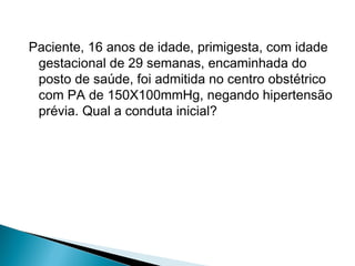 Paciente, 16 anos de idade, primigesta, com idade
gestacional de 29 semanas, encaminhada do
posto de saúde, foi admitida no centro obstétrico
com PA de 150X100mmHg, negando hipertensão
prévia. Qual a conduta inicial?
 