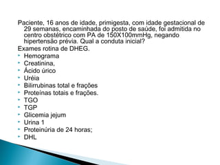 Paciente, 16 anos de idade, primigesta, com idade gestacional de
29 semanas, encaminhada do posto de saúde, foi admitida no
centro obstétrico com PA de 150X100mmHg, negando
hipertensão prévia. Qual a conduta inicial?
Exames rotina de DHEG.
 Hemograma
 Creatinina,
 Ácido úrico
 Uréia
 Bilirrubinas total e frações
 Proteínas totais e frações.
 TGO
 TGP
 Glicemia jejum
 Urina 1
 Proteinúria de 24 horas;
 DHL
 