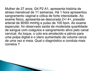 Mulher de 27 anos, G4 P2 A1, apresenta história de
atraso menstrual de 11 semanas. Há 1 hora apresentou
sangramento vaginal e cólica de forte intensidade. Ao
exame físico, apresenta-se descorada 2+/ 4+, pressão
arterial de 90/60 mmHg e pulso de 100 bpm. Ao exame
especular, foi observado saída de moderada quantidade
de sangue com coágulos e sangramento ativo pelo canal
cervical. Ao toque, o colo era amolecido e pérvio para
uma polpa digital e o útero aumentado de volume cerca
de uma vez e meia. Qual o diagnóstico e conduta mais
corretos ?
 