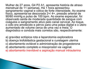 Mulher de 27 anos, G4 P2 A1, apresenta história de atraso
menstrual de 11 semanas. Há 1 hora apresentou
sangramento vaginal e cólica de forte intensidade. Ao exame
físico, apresenta-se descorada 2+/ 4+, pressão arterial de
90/60 mmHg e pulso de 100 bpm. Ao exame especular, foi
observado saída de moderada quantidade de sangue com
coágulos e sangramento ativo pelo canal cervical. Ao toque,
o colo era amolecido e pérvio para uma polpa digital e o útero
aumentado de volume cerca de uma vez e meia. O
diagnóstico e conduta mais corretos são, respectivamente:
a) gravidez ectópica rota e laparotomia exploradora
b) doença trofoblástica gestacional e curetagem uterina
c) abortamento evitável e administração de progesterona
d) abortamento completo e misoprostol via vaginal.
e) abortamento inevitável e aspiração manual intrauterina
 