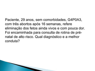 Paciente, 29 anos, sem comorbidades, G4P0A3,
com três abortos após 16 semanas, refere
eliminação dos fetos ainda vivos e com pouca dor.
Foi encaminhada para consulta de rotina de pré-
natal de alto risco. Qual diagnóstico e a melhor
conduta?
 