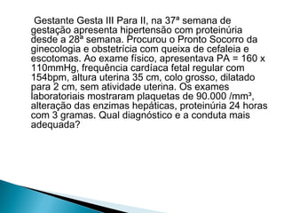 Gestante Gesta III Para II, na 37ª semana de
gestação apresenta hipertensão com proteinúria
desde a 28ª semana. Procurou o Pronto Socorro da
ginecologia e obstetrícia com queixa de cefaleia e
escotomas. Ao exame físico, apresentava PA = 160 x
110mmHg, frequência cardíaca fetal regular com
154bpm, altura uterina 35 cm, colo grosso, dilatado
para 2 cm, sem atividade uterina. Os exames
laboratoriais mostraram plaquetas de 90.000 /mm³,
alteração das enzimas hepáticas, proteinúria 24 horas
com 3 gramas. Qual diagnóstico e a conduta mais
adequada?
 