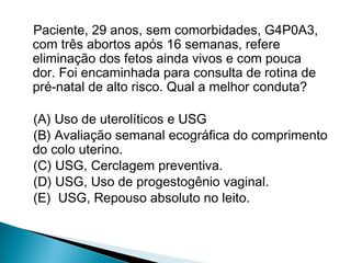 Paciente, 29 anos, sem comorbidades, G4P0A3,
com três abortos após 16 semanas, refere
eliminação dos fetos ainda vivos e com pouca
dor. Foi encaminhada para consulta de rotina de
pré-natal de alto risco. Qual a melhor conduta?
(A) Uso de uterolíticos e USG
(B) Avaliação semanal ecográfica do comprimento
do colo uterino.
(C) USG, Cerclagem preventiva.
(D) USG, Uso de progestogênio vaginal.
(E) USG, Repouso absoluto no leito.
 