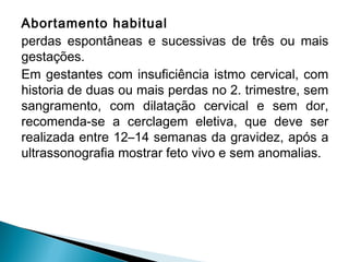 Abortamento habitual
perdas espontâneas e sucessivas de três ou mais
gestações.
Em gestantes com insuficiência istmo cervical, com
historia de duas ou mais perdas no 2. trimestre, sem
sangramento, com dilatação cervical e sem dor,
recomenda-se a cerclagem eletiva, que deve ser
realizada entre 12–14 semanas da gravidez, após a
ultrassonografia mostrar feto vivo e sem anomalias.
 