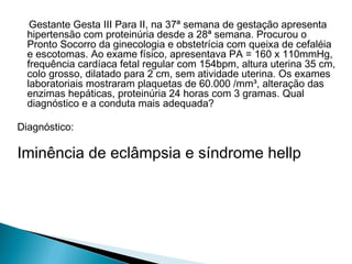 Gestante Gesta III Para II, na 37ª semana de gestação apresenta
hipertensão com proteinúria desde a 28ª semana. Procurou o
Pronto Socorro da ginecologia e obstetrícia com queixa de cefaléia
e escotomas. Ao exame físico, apresentava PA = 160 x 110mmHg,
frequência cardíaca fetal regular com 154bpm, altura uterina 35 cm,
colo grosso, dilatado para 2 cm, sem atividade uterina. Os exames
laboratoriais mostraram plaquetas de 60.000 /mm³, alteração das
enzimas hepáticas, proteinúria 24 horas com 3 gramas. Qual
diagnóstico e a conduta mais adequada?
Diagnóstico:
Iminência de eclâmpsia e síndrome hellp
 