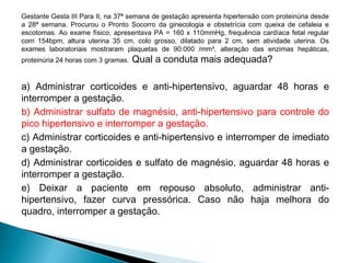 Gestante Gesta III Para II, na 37ª semana de gestação apresenta hipertensão com proteinúria desde
a 28ª semana. Procurou o Pronto Socorro da ginecologia e obstetrícia com queixa de cefaleia e
escotomas. Ao exame físico, apresentava PA = 160 x 110mmHg, frequência cardíaca fetal regular
com 154bpm, altura uterina 35 cm, colo grosso, dilatado para 2 cm, sem atividade uterina. Os
exames laboratoriais mostraram plaquetas de 90.000 /mm³, alteração das enzimas hepáticas,
proteinúria 24 horas com 3 gramas. Qual a conduta mais adequada?
a) Administrar corticoides e anti-hipertensivo, aguardar 48 horas e
interromper a gestação.
b) Administrar sulfato de magnésio, anti-hipertensivo para controle do
pico hipertensivo e interromper a gestação.
c) Administrar corticoides e anti-hipertensivo e interromper de imediato
a gestação.
d) Administrar corticoides e sulfato de magnésio, aguardar 48 horas e
interromper a gestação.
e) Deixar a paciente em repouso absoluto, administrar anti-
hipertensivo, fazer curva pressórica. Caso não haja melhora do
quadro, interromper a gestação.
 