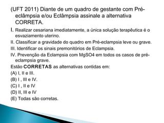 (UFT 2011) Diante de um quadro de gestante com Pré-
eclâmpsia e/ou Eclâmpsia assinale a alternativa
CORRETA.
I. Realizar cesariana imediatamente, a única solução terapêutica é o
esvaziamento uterino.
II. Classificar a gravidade do quadro em Pré-eclampsia leve ou grave.
III. Identificar os sinais premonitórios de Eclampsia.
IV. Prevenção da Eclampsia com MgSO4 em todos os casos de pré-
eclampsia grave.
Estão CORRETAS as alternativas contidas em:
(A) I, II e III.
(B) I , III e IV.
(C) I , II e IV
(D) II, III e IV
(E) Todas são corretas.
 