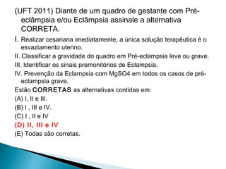 (UFT 2011) Diante de um quadro de gestante com Pré-
eclâmpsia e/ou Eclâmpsia assinale a alternativa
CORRETA.
I. Realizar cesariana imediatamente, a única solução terapêutica é o
esvaziamento uterino.
II. Classificar a gravidade do quadro em Pré-eclampsia leve ou grave.
III. Identificar os sinais premonitórios de Eclampsia.
IV. Prevenção da Eclampsia com MgSO4 em todos os casos de pré-
eclampsia grave.
Estão CORRETAS as alternativas contidas em:
(A) I, II e III.
(B) I , III e IV.
(C) I , II e IV
(D) II, III e IV
(E) Todas são corretas.
 