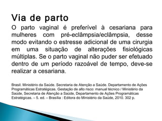 Via de parto
O parto vaginal é preferível à cesariana para
mulheres com pré-eclâmpsia/eclâmpsia, desse
modo evitando o estresse adicional de uma cirurgia
em uma situação de alterações fisiológicas
múltiplas. Se o parto vaginal não puder ser efetuado
dentro de um período razoável de tempo, deve-se
realizar a cesariana.
Brasil. Ministério da Saúde. Secretaria de Atenção a Saúde. Departamento de Ações
Programáticas Estratégicas. Gestação de alto risco: manual técnico / Ministério da
Saúde, Secretaria de Atenção a Saúde, Departamento de Ações Programáticas
Estratégicas. – 5. ed. – Brasília : Editora do Ministério da Saúde, 2010. 302 p.
 