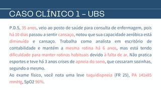 CASO CLÍNICO 1 - UBS
P.D.S, 35 anos, veio ao posto de saúde para consulta de enfermagem, pois
há 10 dias passou a sentir cansaço, notou que sua capacidade aeróbica está
diminuída e cansaço. Trabalha como analista em escritório de
contabilidade e mantém a mesma rotina há 6 anos, mas está tendo
dificuldade para manter rotinas habituais devido à falta de ar. Não pratica
esportes e teve há 3 anos crises de apneia do sono, que cessaram sozinhas,
segundo o mesmo.
Ao exame físico, você nota uma leve taquidispneia (FR 25), PA 141x85
mmHg, SpO2 96%.
 