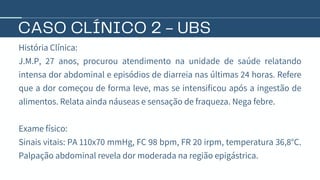CASO CLÍNICO 2 - UBS
História Clínica:
J.M.P, 27 anos, procurou atendimento na unidade de saúde relatando
intensa dor abdominal e episódios de diarreia nas últimas 24 horas. Refere
que a dor começou de forma leve, mas se intensificou após a ingestão de
alimentos. Relata ainda náuseas e sensação de fraqueza. Nega febre.
Exame físico:
Sinais vitais: PA 110x70 mmHg, FC 98 bpm, FR 20 irpm, temperatura 36,8°C.
Palpação abdominal revela dor moderada na região epigástrica.
 