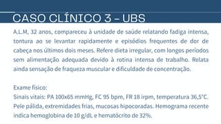 CASO CLÍNICO 3 - UBS
A.L.M, 32 anos, compareceu à unidade de saúde relatando fadiga intensa,
tontura ao se levantar rapidamente e episódios frequentes de dor de
cabeça nos últimos dois meses. Refere dieta irregular, com longos períodos
sem alimentação adequada devido à rotina intensa de trabalho. Relata
ainda sensação de fraqueza muscular e dificuldade de concentração.
Exame físico:
Sinais vitais: PA 100x65 mmHg, FC 95 bpm, FR 18 irpm, temperatura 36,5°C.
Pele pálida, extremidades frias, mucosas hipocoradas. Hemograma recente
indica hemoglobina de 10 g/dL e hematócrito de 32%.
 