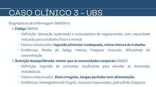 CASO CLÍNICO 3 - UBS
Diagnósticos de Enfermagem (NANDA-I):
Fadiga (00093)
1.
Definição: Sensação sustentada e avassaladora de esgotamento, com capacidade
reduzida para o trabalho físico e mental.
Fatores relacionados: Ingestão alimentar inadequada, rotina intensa de trabalho.
Evidências: Relato de fadiga intensa, fraqueza muscular, dificuldade de
concentração.
Nutrição desequilibrada: menor que as necessidades corporais (00002)
2.
Definição: Ingestão de nutrientes insuficiente para atender às demandas
metabólicas.
Fatores relacionados: Dieta irregular, longos períodos sem alimentação.
Evidências: Hemoglobina de 10 g/dL, mucosas hipocoradas, pele pálida, fraqueza.
 
