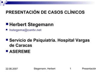 Stegemann, Herbert Presentación122.06.2007
PRESENTACIÓN DE CASOS CLÍNICOS
 Herbert Stegemann
 hstegema@cantv.net
 Servicio de Psiquiatría. Hospital Vargas
de Caracas
 ASEREME
 