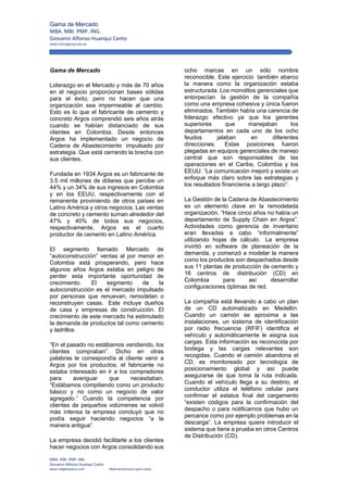 Gama de Mercado
MBA. MBI. PMP. ING. 
Giovanni Alfonso Huanqui Canto 
www.oxfordgroup.edu.pe 
 
MBA. MBI. PMP. ING. 
Giovanni Alfonso Huanqui Canto 
www.redglobeperu.com                               Material exclusivo para clases 
Gama de Mercado
Liderazgo en el Mercado y más de 70 años
en el negocio proporcionan bases sólidas
para el éxito, pero no hacen que una
organización sea impermeable al cambio.
Esto es lo que el fabricante de cemento y
concreto Argos comprendió seis años atrás
cuando se habían distanciado de sus
clientes en Colombia. Desde entonces
Argos ha implementado un negocio de
Cadena de Abastecimiento impulsado por
estrategia. Que está cerrando la brecha con
sus clientes.
Fundada en 1934 Argos es un fabricante de
3.5 mil millones de dólares que percibe un
44% y un 34% de sus ingresos en Colombia
y en los EEUU, respectivamente con el
remanente proviniendo de otros países en
Latino América y otros negocios. Las ventas
de concreto y cemento suman alrededor del
47% y 40% de todos sus negocios,
respectivamente, Argos es el cuarto
productor de cemento en Latino América.
El segmento llamado Mercado de
“autoconstrucción” ventas al por menor en
Colombia está prosperando, pero hace
algunos años Argos estaba en peligro de
perder esta importante oportunidad de
crecimiento. El segmento de la
autoconstrucción es el mercado impulsado
por personas que renuevan, remodelan o
reconstruyen casas. Este incluye dueños
de casa y empresas de construcción. El
crecimiento de este mercado ha estimulado
la demanda de productos tal como cemento
y ladrillos.
“En el pasado no estábamos vendiendo, los
clientes compraban”. Dicho en otras
palabras le correspondía al cliente venir a
Argos por los productos; el fabricante no
estaba interesado en ir a los compradores
para averiguar que necesitaban.
“Estábamos compitiendo como un producto
básico y no como un negocio de valor
agregado.” Cuando la competencia por
clientes de pequeños volúmenes se volvió
más intensa la empresa concluyó que no
podía seguir haciendo negocios “a la
manera antigua”.
La empresa decidió facilitarle a los clientes
hacer negocios con Argos consolidando sus
ocho marcas en un sólo nombre
reconocible. Este ejercicio también abarco
la manera como la organización estaba
estructurada. Los monolitos gerenciales que
entorpecían la gestión de la compañía
como una empresa cohesiva y única fueron
eliminados. También había una carencia de
liderazgo efectivo ya que los gerentes
superiores que manejaban los
departamentos en cada uno de los ocho
feudos jalaban en diferentes
direcciones. Estas posiciones fueron
plegadas en equipos gerenciales de manejo
central que son responsables de las
operaciones en el Caribe, Colombia y los
EEUU. “La comunicación mejoró y existe un
enfoque más claro sobre las estrategias y
los resultados financieros a largo plazo”.
La Gestión de la Cadena de Abastecimiento
es un elemento clave en la remodelada
organización. “Hace cinco años no había un
departamento de Supply Chain en Argos”.
Actividades como gerencia de inventario
eran llevadas a cabo “informalmente”
utilizando hojas de cálculo. La empresa
invirtió en software de planeación de la
demanda, y comenzó a modelar la manera
como los productos son despachados desde
sus 11 plantas de producción de cemento y
16 centros de distribución (CD) en
Colombia para así desarrollar
configuraciones óptimas de red.
La compañía está llevando a cabo un plan
de un CD automatizado en Medellín.
Cuando un camión se aproxima a las
instalaciones, un sistema de identificación
por radio frecuencia (RFIF) identifica el
vehículo y automáticamente le asigna sus
cargas. Esta información es reconocida por
bodega y las cargas relevantes son
recogidas. Cuando el camión abandona el
CD, es monitoreado por tecnología de
posicionamiento global y así puede
asegurarse de que toma la ruta indicada.
Cuando el vehículo llega a su destino, el
conductor utiliza el teléfono celular para
confirmar el estatus final del cargamento
“existen códigos para la confirmación del
despacho o para notificarnos que hubo un
percance como por ejemplo problemas en la
descarga”. La empresa quiere introducir el
sistema que tiene a prueba en otros Centros
de Distribución (CD).
 