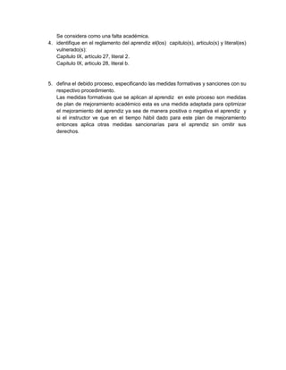 Se considera como una falta académica.
4. identifique en el reglamento del aprendiz el(los) capitulo(s), articulo(s) y literal(es)
vulnerado(s):
Capitulo IX, artículo 27, literal 2.
Capitulo IX, articulo 28, literal b.
5. defina el debido proceso, especificando las medidas formativas y sanciones con su
respectivo procedimiento.
Las medidas formativas que se aplican al aprendiz en este proceso son medidas
de plan de mejoramiento académico esta es una medida adaptada para optimizar
el mejoramiento del aprendiz ya sea de manera positiva o negativa el aprendiz y
si el instructor ve que en el tiempo hábil dado para este plan de mejoramiento
entonces aplica otras medidas sancionarías para el aprendiz sin omitir sus
derechos.
 