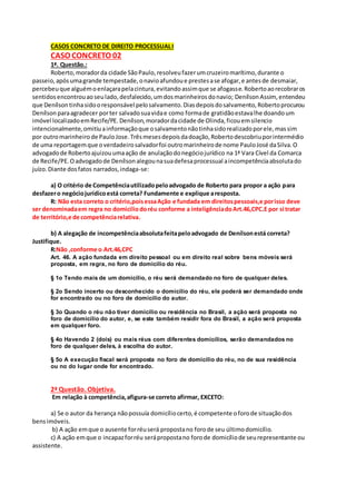 CASOS CONCRETO DE DIREITO PROCESSUALI
CASO CONCRETO 02
1ª. Questão.:
Roberto,moradorda cidade SãoPaulo,resolveufazerumcruzeiromarítimo,durante o
passeio,apósumagrande tempestade,onavioafundoue prestesase afogar,e antesde desmaiar,
percebeuque alguémoenlaçarapelacintura,evitandoassimque se afogasse.Robertoaorecobraros
sentidosencontrouaoseulado,desfalecido,umdosmarinheirosdonavio; Denílson Assim, entendeu
que Denílson tinhasidooresponsável pelosalvamento.Diasdepoisdosalvamento,Robertoprocurou
Denílson paraagradecer porter salvadosuavidae como formade gratidãoestavalhe doandoum
imóvel localizadoemRecife/PE. Denílson,moradordacidade de Olinda,ficouemsilencio
intencionalmente,omitiuainformaçãoque osalvamentonãotinhasidorealizadoporele,massim
por outromarinheirode PauloJose.Trêsmesesdepoisdadoação,Robertodescobriuporintermédio
de uma reportagemque overdadeirosalvadorfoi outromarinheirode nome PauloJosé daSilva.O
advogadode Robertoajuizouumaação de anulaçãodonegóciojurídico na 1ª Vara Cível da Comarca
de Recife/PE.Oadvogadode Denílson alegounasuadefesaprocessual aincompetênciaabsolutado
juízo.Diante dosfatos narrados,indaga-se:
a) O critério de Competênciautilizadopeloadvogado de Roberto para propor a ação para
desfazero negóciojurídicoestá correta? Fundamente e explique aresposta.
R: Não esta correto o critério,poisessaAção e fundada em direitospessoais,e porisso deve
ser denominadaem regra no domiciliodoréu conforme a inteligênciadoArt.46,CPC.E por si tratar
de território,e de competênciarelativa.
b) A alegação de incompetênciaabsolutafeitapeloadvogado de Denílsonestá correta?
Justifique.
R:Não ,conforme o Art.46,CPC
Art. 46. A ação fundada em direito pessoal ou em direito real sobre bens móveis será
proposta, em regra, no foro de domicílio do réu.
§ 1o Tendo mais de um domicílio, o réu será demandado no foro de qualquer deles.
§ 2o Sendo incerto ou desconhecido o domicílio do réu, ele poderá ser demandado onde
for encontrado ou no foro de domicílio do autor.
§ 3o Quando o réu não tiver domicílio ou residência no Brasil, a ação será proposta no
foro de domicílio do autor, e, se este também residir fora do Brasil, a ação será proposta
em qualquer foro.
§ 4o Havendo 2 (dois) ou mais réus com diferentes domicílios, serão demandados no
foro de qualquer deles, à escolha do autor.
§ 5o A execução fiscal será proposta no foro de domicílio do réu, no de sua residência
ou no do lugar onde for encontrado.
2ª Questão. Objetiva.
Em relação à competência,afigura-se correto afirmar, EXCETO:
a) Se o autor da herança nãopossuía domicíliocerto,é competente oforode situaçãodos
bensimóveis.
b) A ação emque o ausente forréuserá propostano forode seu últimodomicílio.
c) A ação emque o incapazforréu serápropostano forode domicíliode seurepresentante ou
assistente.
 