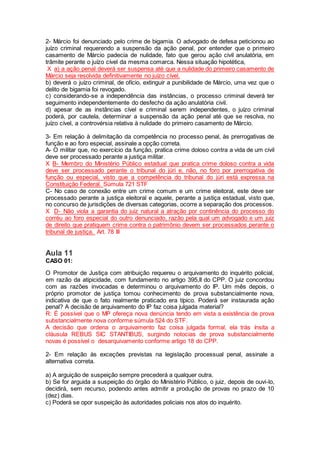 2- Márcio foi denunciado pelo crime de bigamia. O advogado de defesa peticionou ao
juízo criminal requerendo a suspensão da ação penal, por entender que o primeiro
casamento de Márcio padecia de nulidade, fato que gerou ação civil anulatória, em
trâmite perante o juízo cível da mesma comarca. Nessa situação hipotética,
X a) a ação penal deverá ser suspensa até que a nulidade do primeiro casamento de
Márcio seja resolvida definitivamente no juízo cível.
b) deverá o juízo criminal, de ofício, extinguir a punibilidade de Márcio, uma vez que o
delito de bigamia foi revogado.
c) considerando-se a independência das instâncias, o processo criminal deverá ter
seguimento independentemente do desfecho da ação anulatória civil.
d) apesar de as instâncias cível e criminal serem independentes, o juízo criminal
poderá, por cautela, determinar a suspensão da ação penal até que se resolva, no
juízo cível, a controvérsia relativa à nulidade do primeiro casamento de Márcio.
3- Em relação à delimitação da competência no processo penal, às prerrogativas de
função e ao foro especial, assinale a opção correta.
A- O militar que, no exercício da função, pratica crime doloso contra a vida de um civil
deve ser processado perante a justiça militar.
X B- Membro do Ministério Público estadual que pratica crime doloso contra a vida
deve ser processado perante o tribunal do júri e, não, no foro por prerrogativa de
função ou especial, visto que a competência do tribunal do júri está expressa na
Constituição Federal. Súmula 721 STF
C- No caso de conexão entre um crime comum e um crime eleitoral, este deve ser
processado perante a justiça eleitoral e aquele, perante a justiça estadual, visto que,
no concurso de jurisdições de diversas categorias, ocorre a separação dos processos.
X D- Não viola a garantia do juiz natural a atração por continência do processo do
corréu ao foro especial do outro denunciado, razão pela qual um advogado e um juiz
de direito que pratiquem crime contra o patrimônio devem ser processados perante o
tribunal de justiça. Art. 78 III
Aula 11
CASO 01:
O Promotor de Justiça com atribuição requereu o arquivamento do inquérito policial,
em razão da atipicidade, com fundamento no artigo 395,II do CPP. O juiz concordou
com as razões invocadas e determinou o arquivamento do IP. Um mês depois, o
próprio promotor de justiça tomou conhecimento de prova substancialmente nova,
indicativa de que o fato realmente praticado era típico. Poderá ser instaurada ação
penal? A decisão de arquivamento do IP faz coisa julgada material?
R: É possível que o MP ofereça nova denúncia tendo em vista a existência de prova
substancialmente nova conforme súmula 524 do STF.
A decisão que ordena o arquivamento faz coisa julgada formal, ela trás ínsita a
cláusula REBUS SIC STANTIBUS, surgindo notocias de prova substancialmente
novas é possível o desarquivamento conforme artigo 18 do CPP.
2- Em relação às exceções previstas na legislação processual penal, assinale a
alternativa correta.
a) A arguição de suspeição sempre precederá a qualquer outra.
b) Se for arguida a suspeição do órgão do Ministério Público, o juiz, depois de ouvi-lo,
decidirá, sem recurso, podendo antes admitir a produção de provas no prazo de 10
(dez) dias.
c) Poderá se opor suspeição às autoridades policiais nos atos do inquérito.
 