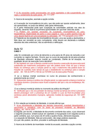 X d) As exceções serão processadas em autos apartados e não suspenderão, em
regra, o andamento da ação penal. Art. 111 CPP
3- Acerca de exceções, assinale a opção correta.
a) A exceção de incompetência do juízo, que não pode ser oposta verbalmente, deve
ser apresentada, no prazo de defesa, pela parte interessada.
b) A parte interessada pode opor suspeição às autoridades policiais nos atos do
inquérito, devendo fazê-lo na primeira oportunidade em que tiver vista dos autos.
X c) Podem ser opostas exceções de suspeição, incompetência de juízo,
litispendência, ilegitimidade de parte e coisa julgada e, caso a parte oponha mais de
uma, deverá fazê-lo em uma só petição ou articulado. Art. 110 paragrafo único CPP.
d) Tratando-se da exceção de incompetência do juízo, uma vez aceita a declinatória, o
feito deve ser remetido ao juízo competente, onde deverá ser declarada a nulidade
absoluta dos atos anteriores, não se admitindo a ratificação.
Aula 12
CASO 1
João foi condenado por crime de latrocínio a uma pena de 25 anos de reclusão a ser
cumprida no regime fechado. Ocorre que no curso da execução de tal pena privativa
de liberdade sobrevêm doença mental ao condenado. Diante de tal situação, na
qualidade de juiz da execução como decidiria?
R: Na hipótese em que a doença mental ocorre durante a execução da pena esta será
substituída por tratamento psiquiátrico que não poderá durar mais do que o tempo
fixado na sentença para a sanção penal ou seja o tratamento não poderá durar no
hospital de custodia mais tempo do que o estabelecido na sentença para a sanção
penal . Art. 154 do CPP e 183 da Lei 7210/84 (Lei de execuções Penais)
E se a doença mental ocorresse no curso do processo de conhecimento e
posteriormente ao crime?
R: Sobrevindo doença à prática da infração penal, ou seja quando a doença mental se
manifesta durante o processo esse ficará suspenso até que o réu se restabeleça. Art.
152 CPP
E se a doença mental já existia no momento da prática da infração?
R: Verificado que o réu era portador de doença mental ao tempo do crime o processo
deverá prosseguir com a presença de um curador e o juiz ao final irá prolatar uma
sentença penal absolutória impropria, aplicando medida de segurança art. 151 CPP
(vide art. 26)
2- Em relação ao incidente de falsidade, é correto afirmar que
X a) se reconhecida a falsidade por decisão irrecorrível, mandará desentranhar o
documento e remetê-lo, com os autos do processo incidente, ao Ministério
Público. Art. 145 IV CPP
b) arguida, por escrito, a falsidade de documento constante dos autos, o juiz observará
o seguinte processo: andará autuar em apartado a impugnação e em seguida ouvirá a
parte contrária, que, num prazo de 24 (vinte a quatro) horas, oferecerá resposta.
c) a arguição de falsidade, feita por procurador, não exige poderes especiais.
d) o juiz não poderá, de ofício, proceder à verificação da falsidade.
3- Acerca de incidente de insanidade mental do acusado, assinale a opção correta.
 