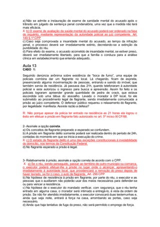 a) Não se admite a instauração de exame de sanidade mental do acusado após o
trânsito em julgado da sentença penal condenatória, uma vez que a medida não terá
mais eficácia.
X b) O exame de avaliação da saúde mental do acusado poderá ser ordenado na fase
do inquérito, mediante representação da autoridade policial ao juiz competente. Art.
149 § 1º CPP
c) Caso seja comprovada a insanidade mental do acusado, ao tempo da infração
penal, o processo deverá ser imediatamente extinto, decretando-se a extinção da
punibilidade do réu.
d) Para efeito do exame, o acusado acometido de insanidade mental, se estiver preso,
deverá ser imediatamente libertado, para que a família o conduza para a análise
clínica em estabelecimento que entenda adequado.
Aula 13
CASO 1:
Seguindo denúncia anônima sobre existência de “boca de fumo”, uma equipe de
policiais combina dar um flagrante no local. Lá chegando, ficam de espreita,
presenciando alguma movimentação de pessoas, entrando e saindo do imóvel, que
também servia de residência. Já passava das 21h, quando telefonaram à autoridade
policial e esta autorizou o ingresso para busca e apreensão. Assim foi feito e os
policiais lograram apreender grande quantidade de pedra de crack, que estava
escondida sob uma tábua do assoalho. Levado o morador à DP local, foi ele
submetido ao procedimento legal de flagrante, sendo imediatamente comunicada a
prisão ao juízo competente. O defensor público requereu o relaxamento do flagrante,
por ilegalidade manifesta. Assiste razão a defesa?
R: Não porque apesar da policia ter entrado na residência as 21 horas ela logrou o
êxito em efetuar a prisão em flagrante fato autorizado no art. 5º inciso XI CF/88.
2- Assinale a opção correta.
a) Os conceitos de flagrante preparado e esperado se confundem.
b) A prisão em flagrante delito somente poderá ser realizada dentro do período de 24h,
contadas do momento em que se inicia a execução do crime.
X c) O estado de flagrante delito é uma das exceções constitucionais à inviolabilidade
do domicílio, nos termos da Constituição Federal.
d) No flagrante esperado a prisão é ilegal.
3- Relativamente à prisão, assinale a opção correta de acordo com o CPP.
X a) Se o réu, sendo perseguido, passar ao território de outro município ou comarca,
o executor poderá efetuar-lhe a prisão no lugar onde o alcançar, apresentando-o
imediatamente à autoridade local, que providenciará a remoção do preso depois de
haver lavrado, se for o caso, o auto de flagrante. Art. 290 CPP
b) Na hipótese de resistência à prisão em flagrante, por parte do réu, o executor e as
pessoas que o auxiliarem não poderão usar dos meios necessários para defender-se
ou para vencer a resistência.
c) Na hipótese de o executor do mandado verificar, com segurança, que o réu tenha
entrado em alguma casa, o morador será intimado a entregá-lo, à vista da ordem de
prisão. Se não for atendido imediatamente, o executor convocará duas testemunhas e,
ainda que seja noite, entrará à força na casa, arrombando as portas, caso seja
necessário.
d) Ainda que haja tentativa de fuga do preso, não será permitido o emprego de força.
 