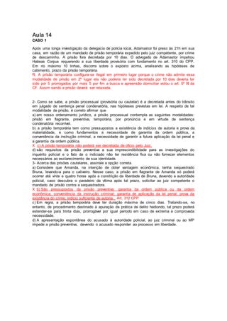 Aula 14
CASO 1
Após uma longa investigação da delegacia de polícia local, Adamastor foi preso às 21h em sua
casa, em razão de um mandado de prisão temporária expedido pelo juiz competente, por crime
de descaminho. A prisão fora decretada por 10 dias. O advogado de Adamastor impetrou
Habeas Corpus requerendo a sua liberdade provisória com fundamento no art. 310 do CPP.
Em no máximo 10 linhas, discorra sobre o exposto acima, analisando as hipóteses de
cabimento, prazo da prisão temporária.
R: A prisão temporária configura-se ilegal em primeiro lugar porque o crime não admite essa
modalidade de prisão em 2º lugar ela não poderia ter sido decretada por 10 dias deveria ter
sido por 5 prorrogados por mais 5 por fim a busca e apreensão domiciliar violou o art. 5º XI da
CF. Assim sendo a prisão deverá ser relaxada.
2- Como se sabe, a prisão processual (provisória ou cautelar) é a decretada antes do trânsito
em julgado de sentença penal condenatória, nas hipóteses previstas em lei. A respeito de tal
modalidade de prisão, é correto afirmar que
a) em nosso ordenamento jurídico, a prisão processual contempla as seguintes modalidades:
prisão em flagrante, preventiva, temporária, por pronúncia e em virtude de sentença
condenatória recorrível.
b) a prisão temporária tem como pressupostos a existência de indícios de autoria e prova da
materialidade, e como fundamentos a necessidade de garantia da ordem pública, a
conveniência da instrução criminal, a necessidade de garantir a futura aplicação da lei penal e
a garantia da ordem pública.
X c) A prisão temporária não poderá ser decretada de ofício pelo Juiz.
d) são requisitos da prisão preventiva a sua imprescindibilidade para as investigações do
inquérito policial e o fato de o indiciado não ter residência fixa ou não fornecer elementos
necessários ao esclarecimento de sua identidade.
3- Acerca das prisões cautelares, assinale a opção correta.
a) Considere que Amanda, na intenção de obter vantagem econômica, tenha sequestrado
Bruna, levando-a para o cativeiro. Nesse caso, a prisão em flagrante de Amanda só poderá
ocorrer até vinte e quatro horas após a constrição da liberdade de Bruna, devendo a autoridade
policial, caso descubra o paradeiro da vítima após tal prazo, solicitar ao juiz competente o
mandado de prisão contra a sequestradora.
X b) São pressupostos da prisão preventiva: garantia da ordem pública ou da ordem
econômica; conveniência da instrução criminal; garantia de aplicação da lei penal; prova da
existência do crime; indício suficiente de autoria. Art. 312 CPP
c) Em regra, a prisão temporária deve ter duração máxima de cinco dias. Tratando-se, no
entanto, de procedimento destinado à apuração da prática de delito hediondo, tal prazo poderá
estender-se para trinta dias, prorrogável por igual período em caso de extrema e comprovada
necessidade.
d) A apresentação espontânea do acusado à autoridade policial, ao juiz criminal ou ao MP
impede a prisão preventiva, devendo o acusado responder ao processo em liberdade.
 