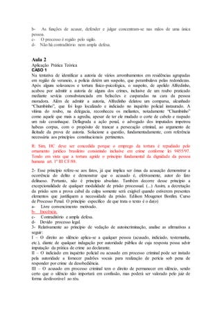 b- As funções de acusar, defender e julgar concentram-se nas mãos de uma única
pessoa.
c- O processo é regido pelo sigilo.
d- Não há contraditório nem ampla defesa.
Aula 2
Aplicação Prática Teórica
CASO 1
Na tentativa de identificar a autoria de vários arrombamentos em residências agrupadas
em região de veraneio, a polícia detém um suspeito, que perambulava pelas redondezas.
Após alguns solavancos e tortura físico-psicológica, o suspeito, de apelido Alfredinho,
acabou por admitir a autoria de alguns dos crimes, inclusive de um roubo praticado
mediante sevícia consubstanciada em beliscões e cusparadas na cara da pessoa
moradora. Além de admitir a autoria, Alfredinho delatou um comparsa, alcunhado
“Chumbinho”, que foi logo localizado e indiciado no inquérito policial instaurado. A
vítima do roubo, na delegacia, reconheceu os meliantes, notadamente “Chumbinho”
como aquele que mais a agrediu, apesar de ter ele mudado o corte de cabelo e raspado
um ralo cavanhaque. Deflagrada a ação penal, o advogado dos imputados impetrou
habeas corpus, com o propósito de trancar a persecução criminal, ao argumento de
ilicitude da prova de autoria. Solucione a questão, fundamentadamente, com referência
necessária aos princípios constitucionais pertinentes.
R: Sim, HC deve ser concedida porque o emprego da tortura é repudiado pelo
ornamento jurídico brasileiro consistindo inclusive em crime conforme lei 9455/97.
Tendo em vista que a tortura agride o principio fundamental da dignidade da pessoa
humana art. 1º III CF/88.
2- Esse princípio refere-se aos fatos, já que implica ser ônus da acusação demonstrar a
ocorrência do delito e demonstrar que o acusado é, efetivamente, autor do fato
delituoso. Portanto, não é princípio absoluto. Também decorre desse princípio a
excepcionalidade de qualquer modalidade de prisão processual. (...) Assim, a decretação
da prisão sem a prova cabal da culpa somente será exigível quando estiverem presentes
elementos que justifiquem a necessidade da prisão. Edilson Mougenot Bonfim. Curso
de Processo Penal. O princípio específico de que trata o texto é o da(o)
a- Livre convencimento motivado.
b- Inocência.
c- Contraditório e ampla defesa.
d- Devido processo legal.
3- Relativamente ao princípio de vedação de autoincriminação, analise as afirmativas a
seguir:
I – O direito ao silêncio aplica-se a qualquer pessoa (acusado, indiciado, testemunha,
etc.), diante de qualquer indagação por autoridade pública de cuja resposta possa advir
imputação da prática de crime ao declarante.
II – O indiciado em inquérito policial ou acusado em processo criminal pode ser instado
pela autoridade a fornecer padrões vocais para realização de perícia sob pena de
responder por crime de desobediência.
III – O acusado em processo criminal tem o direito de permanecer em silêncio, sendo
certo que o silêncio não importará em confissão, mas poderá ser valorado pelo juiz de
forma desfavorável ao réu.
 