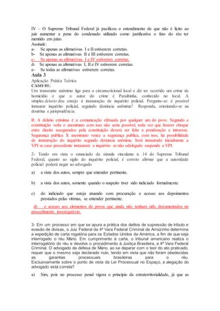 IV – O Supremo Tribunal Federal já pacificou o entendimento de que não é lícito ao
juiz aumentar a pena do condenado utilizado como justificativa o fato do réu ter
mentido em juízo.
Assinale:
a- Se apenas as afirmativas I e II estiverem corretas.
b- Se apenas as afirmativas II e III estiverem corretas.
c- Se apenas as afirmativas I e IV estiverem corretas.
d- Se apenas as afirmativas I, II e IV estiverem corretas.
e- Se todas as afirmativas estiverem corretas.
Aula 3
Aplicação Prática Teórica
CASO 01:
Um transeunte anônimo liga para a circunscricional local e diz ter ocorrido um crime de
homicídio e que o autor do crime é Paraibinha, conhecido no local. A
simples delatio deu ensejo à instauração de inquérito policial. Pergunta-se: é possível
instaurar inquérito policial, seguindo denúncia anônima? Responda, orientando-se na
doutrina e jurisprudência.
R: A delatio criminus é a comunicação efetuada por qualquer um do povo. Segundo a
constituição veda o anonimato com isso não seria possível, toda vez que houver choque
entre direito assegurados pela constituição deverá ser feito a ponderação e interesse.
Segurança publica X anonimato vence a segurança publica, com isso, há possibilidade
de instauração do inquérito segundo denuncia anônima. Será instaurado inicialmente a
VPI se caso procedente instaurará o inquérito se não odelegado suspende a VPI.
2- Tendo em vista o enunciado da súmula vinculante n. 14 do Supremo Tribunal
Federal, quanto ao sigilo do inquérito policial, é correto afirmar que a autoridade
policial poderá negar ao advogado
a) a vista dos autos, sempre que entender pertinente.
b) a vista dos autos, somente quando o suspeito tiver sido indiciado formalmente.
c) do indiciado que esteja atuando com procuração o acesso aos depoimentos
prestados pelas vítimas, se entender pertinente.
d) o acesso aos elementos de prova que ainda não tenham sido documentados no
procedimento investigatório.
3- Em um processo em que se apura a prática dos delitos de supressão de tributo e
evasão de divisas, o Juiz Federal da 4ª Vara Federal Criminal de Arroizinho determina
a expedição de carta rogatória para os Estados Unidos da América, a fim de que seja
interrogado o réu Mário. Em cumprimento à carta, o tribunal americano realiza o
interrogatório do réu e devolve o procedimento à Justiça Brasileira, a 4ª Vara Federal
Criminal. O advogado de defesa de Mário, ao se deparar com o teor do ato praticado,
requer que o mesmo seja declarado nulo, tendo em vista que não foram obedecidas
as garantias processuais brasileiras para o réu.
Exclusivamente sobre o ponto de vista da Lei Processual no Espaço, a alegação do
advogado está correta?
a) Sim, pois no processo penal vigora o princípio da extraterritorialidade, já que as
 