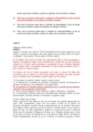 normas processuais brasileiras podem ser aplicadas fora do território nacional.
b) Não, pois no processo penal vigora o princípio da territorialidade, já que as normas
processuais brasileiras só se aplicam no território nacional.
c) Sim, pois no processo penal vigora o princípio da territorialidade, já que as normas
processuais brasileiras podem ser aplicadas em qualquer território.
d) Não, pois no processo penal vigora o princípio da extraterritorialidade, já que as
normas processuais brasileiras podem ser aplicas fora no território nacional.
Aula 4
Aplicação Prática Teórica
CASO 1
Joaquim e Severino, por volta de 13h de determinado dia de semana, ingressam em um
ônibus e assaltam os passageiros, para logo adiante descer em fuga. Podem ser presos
em flagrante 1 hora depois, 10 horas depois, 30 horas depois?
R: Na hipótese dos autores do delito que empreenderam fuga se houver perseguição o
flagrante seria impróprio alguns autores entendem que a prisão teria ocorrido num lapso
temporal de 24 horas, porém predomina o entendimento de que o flagrante impróprio
existe enquanto durar a perseguição independente de lapso temporal podendo ocorrer 1
hora, 10 horas ou 30 horas depois.
Na hipótese de não ter havido perseguição, mas tendo os autores do delito sido
encontrados com os objetos do crime haverá flagrante presumido cujo lapso temporal
deve ser analisado pela razoabilidade podendo chegar até uma semana.
2- Com relação ao inquérito policial, assinale a opção correta.
A- É indispensável à assistência de advogado ao indiciado, devendo ser observadas as
garantias constitucionais do contraditório e da ampla defesa.
B- A instauração de inquérito policial é dispensável caso a acusação possua elementos
suficientes para a propositura da ação penal.
C- Trata-se de procedimento escrito, inquisitivo, sigiloso, informativo e disponível.
D- A interceptação telefônica poderá ser determinada pela autoridade policial, no curso
da investigação, de forma motivada e observados os requisitos legais.
3-Leia o registro que se segue.
Mévio, motorista de táxi, dirigia seu auto por via estreita, que impedia ultrapassagem de
autos. Túlio, septuagenário, seguia com seu veículo à frente do de Mévio, em
baixíssima velocidade, causando enorme congestionamento na via. Quando Túlio parou
em semáforo, Mévio desceu de seu táxi e passou a desferir chutes e socos contra a
lataria do auto de Túlio, danificando-a. Policiais se acercaram do local e detiveram
Mévio, que foi conduzido à Delegacia de Polícia. Lá, o Delegado entendeu que o crime
era de dano, com pena de detenção de 01 a 06 meses ou multa. Iniciou a lavratura do
Termo Circunstanciado, previsto na Lei n.º 9.099/95. Ao finalizá-lo, entregou a Mévio
 