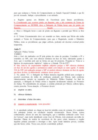 para que assinasse o Termo de Comparecimento ao Juizado Especial Criminal, o que foi
por ele recusado. Indique o procedimento a ser adotado.
a- Registro apenas em Boletim de Ocorrência para futuras providências.
b- Considerando que ocorrera prisão em flagrante, ante a não assinatura do Termo de
Comparecimento ao JECRIM, deve o Delegado de Polícia lavrar auto de prisão em
flagrante, fixando fiança.
c- Deve o Delegado lavrar o auto de prisão em flagrante e permitir que Mévio se livre
solto.
d- O Termo Circunstanciado deve ser remetido ao Juízo, mesmo que Mévio não tenha
assinado o Termo de Comparecimento, para que o Magistrado, ouvido o Ministério
Público, tome as providências que julgar cabíveis, podendo até decretar eventual prisão
temporária.
Aula 5
Aplicação Prática Teórica
CASO 1
João e José são indiciados em IP pela prática do crime de peculato. Concluído o IP e
remetidos ao MP, este vem oferecer denúncia em face de João, silenciando quanto à
José, que é recebida pelo juiz na forma em que foi proposta. Pergunta-se: Trata-se a
hipótese de arquivamento implícito? Aplica-se a Súmula 524 do STF?
R: Sim, trata-se de arquivamento implícito subjetivo porque o MP ofereceu denúncia
em face de um dos agentes e permaneceu calado com relação ao outro agente. A súmula
524 do STF terá aplicação porque o MP só poderá oferecer denúncia em face do agente
que ficou de fora, se efetivamente existirem novas provas.
2- Na cidade “A”, o Delegado de Polícia instaurou inquérito policial para averiguar a
possível ocorrência do delito de estelionato praticado por Márcio, tudo conforme
minuciosamente narrado na requisição do Ministério Público Estadual. Ao final da
apuração, o Delegado de Polícia enviou o inquérito devidamente relatado ao Promotor
de Justiça. No entendimento do parquet, a conduta praticada por Márcio, embora típica,
estaria prescrita. Nessa situação, o Promotor deverá
a) arquivar os autos.
b) oferecer denúncia.
c) determinar a baixa dos autos.
d) requerer o arquivamento. (esta prescrito)
3- A autoridade policial, ao chegar no local de trabalho como de costume, lê o noticiário
dos principais jornais em circulação naquela circunscrição. Dessa forma, tomou
conhecimento, através de uma das reportagens, que o indivíduo conhecido como “José
da Carroça”, mais tarde identificado como José de Oliveira, teria praticado um delito de
latrocínio. Diante da notícia da ocorrência de tão grave crime, instaurou o regular
inquérito policial, passando a investigar o fato. Após reunir inúmeras provas, concluiu
que não houve crime. Nesse caso, deverá a autoridade policial:
 